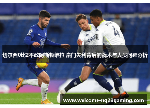 切尔西0比2不敌阿斯顿维拉 豪门失利背后的战术与人员问题分析