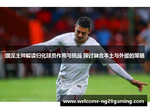 国足主帅解读归化球员作用与挑战 探讨融合本土与外援的策略
