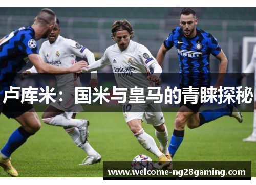 卢库米：国米与皇马的青睐探秘