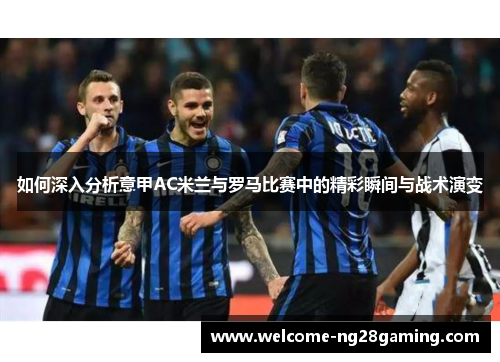 如何深入分析意甲AC米兰与罗马比赛中的精彩瞬间与战术演变