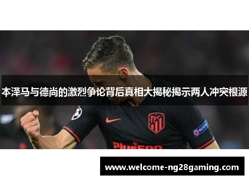 本泽马与德尚的激烈争论背后真相大揭秘揭示两人冲突根源