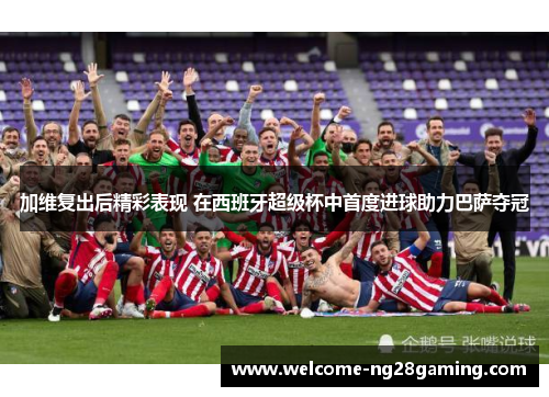 加维复出后精彩表现 在西班牙超级杯中首度进球助力巴萨夺冠