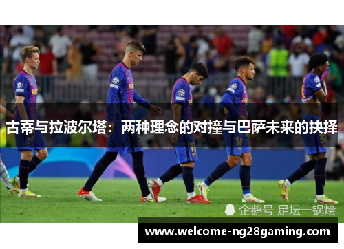 古蒂与拉波尔塔：两种理念的对撞与巴萨未来的抉择