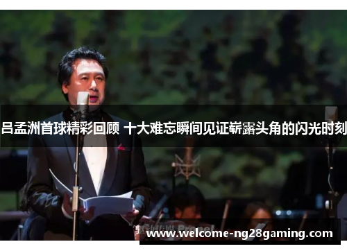 吕孟洲首球精彩回顾 十大难忘瞬间见证崭露头角的闪光时刻