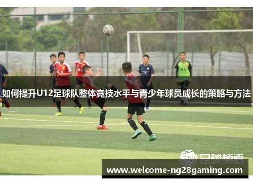 如何提升U12足球队整体竞技水平与青少年球员成长的策略与方法