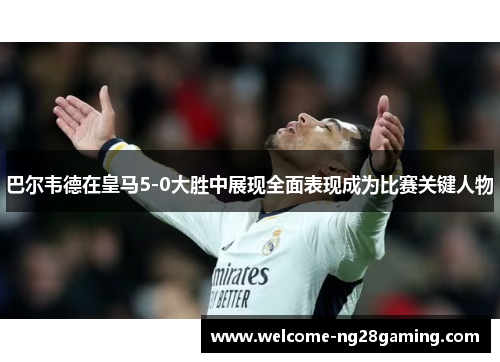 巴尔韦德在皇马5-0大胜中展现全面表现成为比赛关键人物
