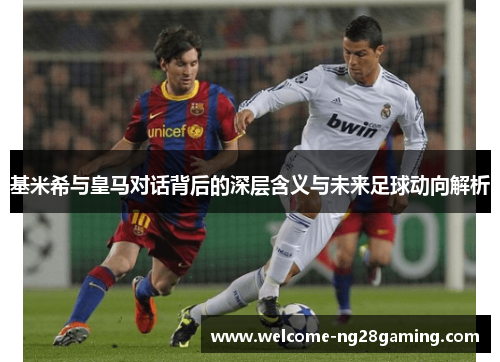 基米希与皇马对话背后的深层含义与未来足球动向解析