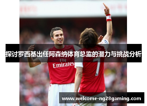 探讨罗西基出任阿森纳体育总监的潜力与挑战分析
