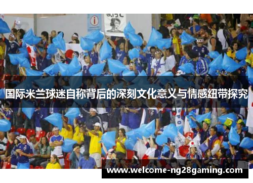 国际米兰球迷自称背后的深刻文化意义与情感纽带探究