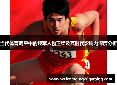当代体育明星中的领军人物卫猛及其时代影响力深度分析