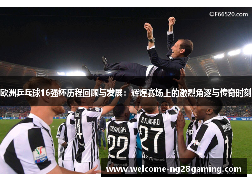 欧洲乒乓球16强杯历程回顾与发展：辉煌赛场上的激烈角逐与传奇时刻