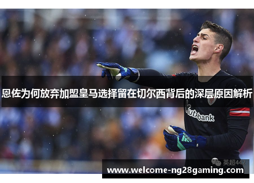 恩佐为何放弃加盟皇马选择留在切尔西背后的深层原因解析