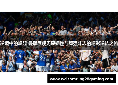 逆境中的崛起 曼联展现无畏韧性与顽强斗志的精彩逆转之路