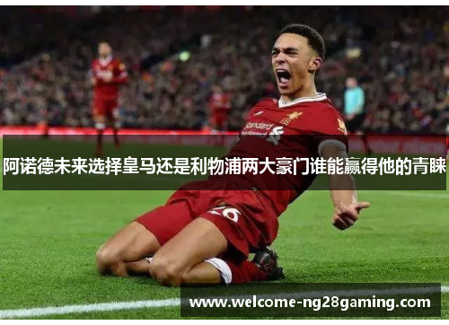 阿诺德未来选择皇马还是利物浦两大豪门谁能赢得他的青睐