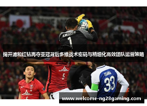 揭开浦和红钻再夺亚冠背后多维战术密码与精细化高效团队运营策略