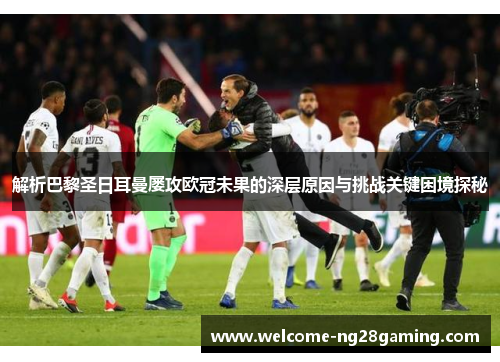 解析巴黎圣日耳曼屡攻欧冠未果的深层原因与挑战关键困境探秘