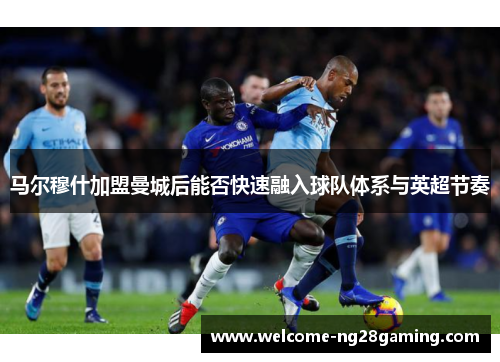 马尔穆什加盟曼城后能否快速融入球队体系与英超节奏