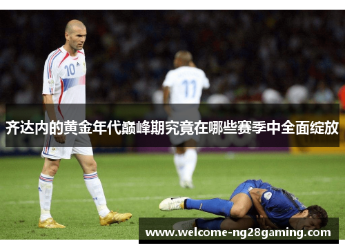 齐达内的黄金年代巅峰期究竟在哪些赛季中全面绽放