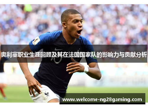 奥利塞职业生涯回顾及其在法国国家队的影响力与贡献分析