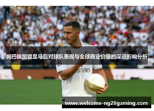 姆巴佩加盟皇马后对球队表现与全球商业价值的深远影响分析