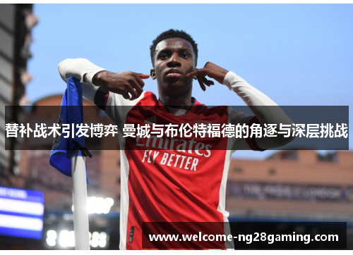 替补战术引发博弈 曼城与布伦特福德的角逐与深层挑战
