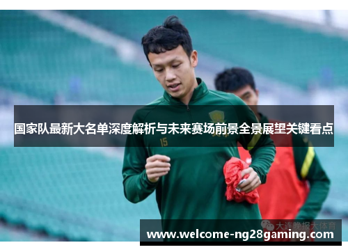 国家队最新大名单深度解析与未来赛场前景全景展望关键看点