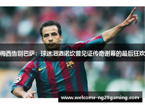 梅西告别巴萨：球迷泪洒诺坎普见证传奇谢幕的最后狂欢