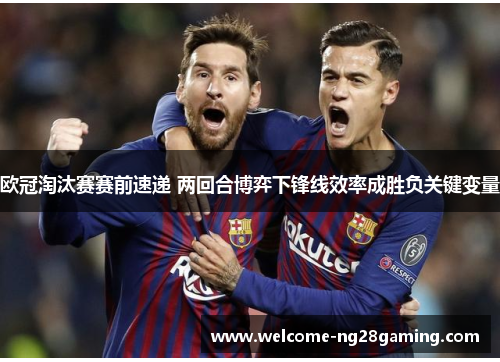 欧冠淘汰赛赛前速递 两回合博弈下锋线效率成胜负关键变量