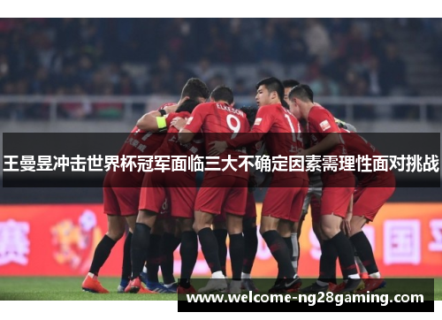王曼昱冲击世界杯冠军面临三大不确定因素需理性面对挑战