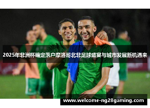 2025年非洲杯确定落户摩洛哥北非足球盛宴与城市发展新机遇来