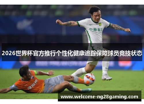 2026世界杯官方推行个性化健康追踪保障球员竞技状态