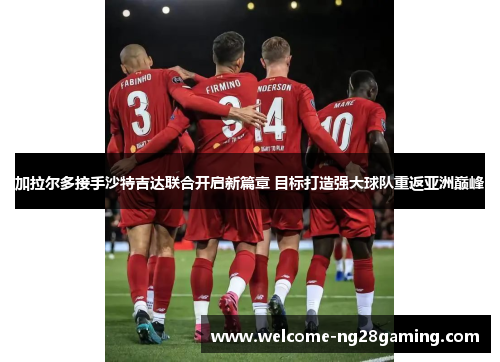 加拉尔多接手沙特吉达联合开启新篇章 目标打造强大球队重返亚洲巅峰