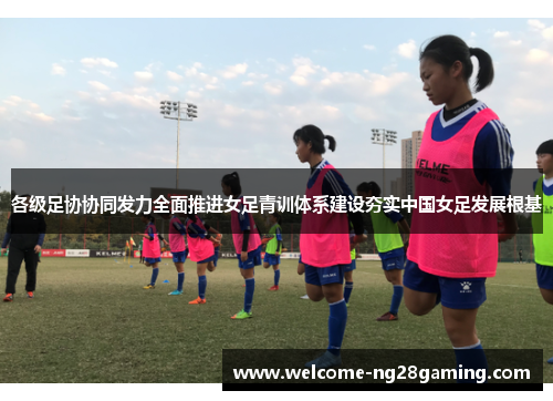 各级足协协同发力全面推进女足青训体系建设夯实中国女足发展根基