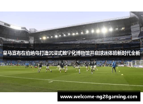皇马宣布在伯纳乌打造沉浸式数字化博物馆开启球迷体验新时代全新