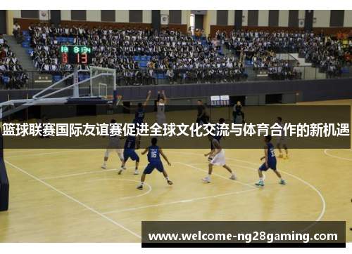 篮球联赛国际友谊赛促进全球文化交流与体育合作的新机遇