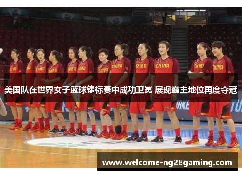 美国队在世界女子篮球锦标赛中成功卫冕 展现霸主地位再度夺冠