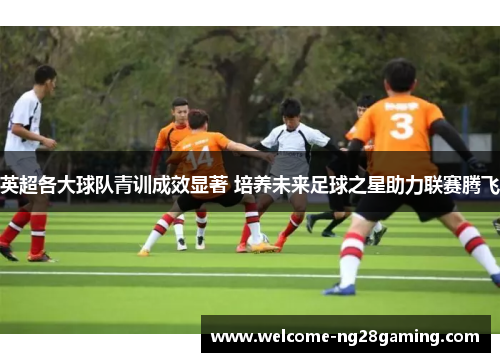 英超各大球队青训成效显著 培养未来足球之星助力联赛腾飞