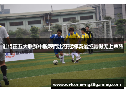 谁将在五大联赛中脱颖而出夺冠称霸最终赢得无上荣耀